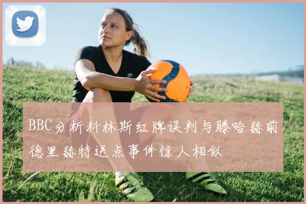 BBC分析科林斯红牌误判与滕哈赫前德里赫特送点事件惊人相似