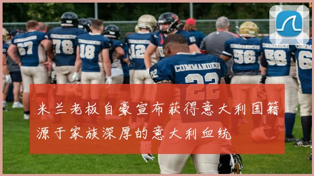 米兰老板自豪宣布获得意大利国籍源于家族深厚的意大利血统