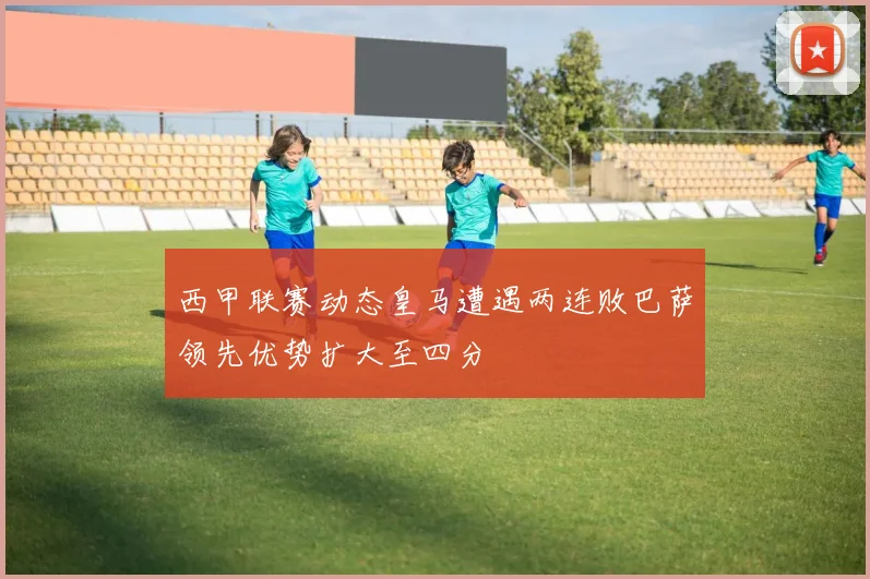 西甲联赛动态皇马遭遇两连败巴萨领先优势扩大至四分