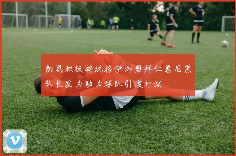 凯恩积极游说格伊加盟拜仁慕尼黑队长发力助力球队引援计划