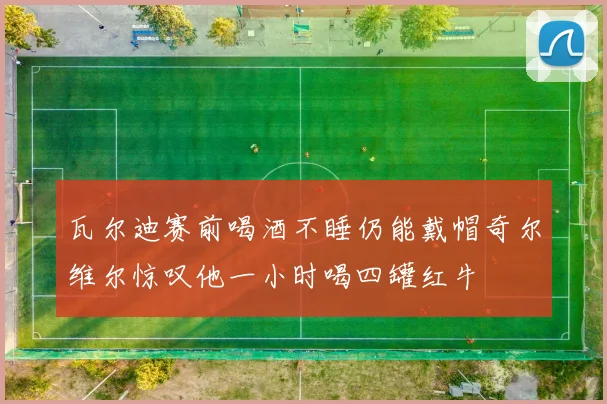 瓦尔迪赛前喝酒不睡仍能戴帽奇尔维尔惊叹他一小时喝四罐红牛